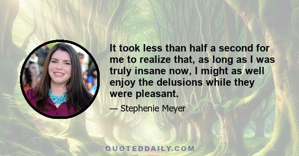 It took less than half a second for me to realize that, as long as I was truly insane now, I might as well enjoy the delusions while they were pleasant.