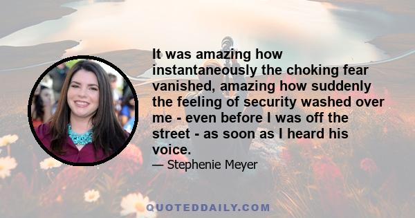 It was amazing how instantaneously the choking fear vanished, amazing how suddenly the feeling of security washed over me - even before I was off the street - as soon as I heard his voice.