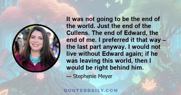 It was not going to be the end of the world. Just the end of the Cullens. The end of Edward, the end of me. I preferred it that way – the last part anyway. I would not live without Edward again; if he was leaving this