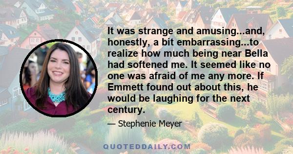 It was strange and amusing...and, honestly, a bit embarrassing...to realize how much being near Bella had softened me. It seemed like no one was afraid of me any more. If Emmett found out about this, he would be