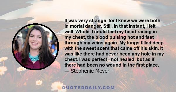 It was very strange, for I knew we were both in mortal danger. Still, in that instant, I felt well. Whole. I could feel my heart racing in my chest, the blood pulsing hot and fast through my veins again. My lungs filled 