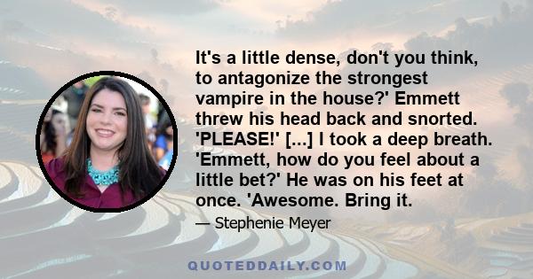 It's a little dense, don't you think, to antagonize the strongest vampire in the house?' Emmett threw his head back and snorted. 'PLEASE!' [...] I took a deep breath. 'Emmett, how do you feel about a little bet?' He was 