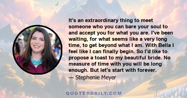 It's an extraordinary thing to meet someone who you can bare your soul to and accept you for what you are. I've been waiting, for what seems like a very long time, to get beyond what I am. With Bella I feel like I can