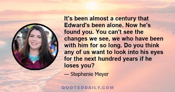 It's been almost a century that Edward's been alone. Now he's found you. You can't see the changes we see, we who have been with him for so long. Do you think any of us want to look into his eyes for the next hundred