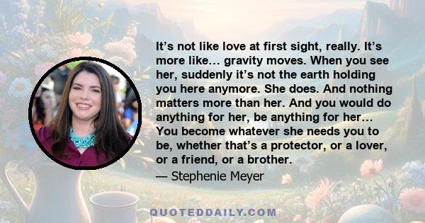 It’s not like love at first sight, really. It’s more like… gravity moves. When you see her, suddenly it’s not the earth holding you here anymore. She does. And nothing matters more than her. And you would do anything