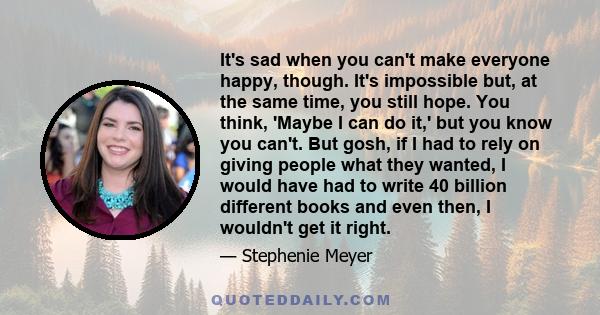 It's sad when you can't make everyone happy, though. It's impossible but, at the same time, you still hope. You think, 'Maybe I can do it,' but you know you can't. But gosh, if I had to rely on giving people what they