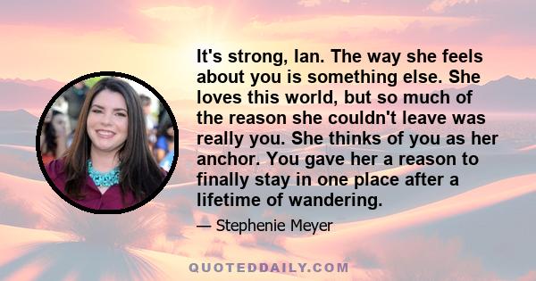 It's strong, Ian. The way she feels about you is something else. She loves this world, but so much of the reason she couldn't leave was really you. She thinks of you as her anchor. You gave her a reason to finally stay