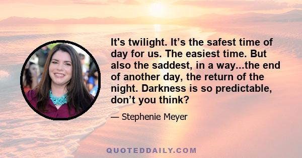 It's twilight. It’s the safest time of day for us. The easiest time. But also the saddest, in a way...the end of another day, the return of the night. Darkness is so predictable, don’t you think?