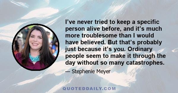 I’ve never tried to keep a specific person alive before, and it’s much more troublesome than I would have believed. But that’s probably just because it’s you. Ordinary people seem to make it through the day without so