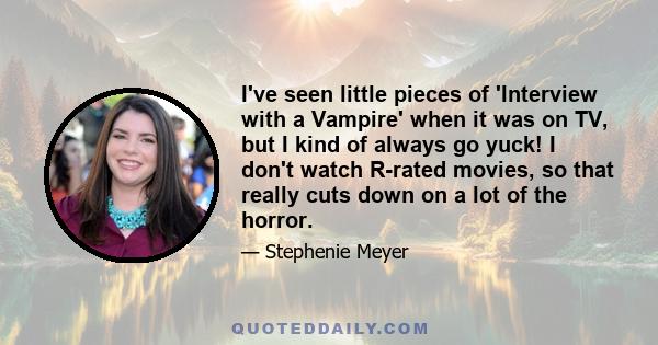 I've seen little pieces of 'Interview with a Vampire' when it was on TV, but I kind of always go yuck! I don't watch R-rated movies, so that really cuts down on a lot of the horror.