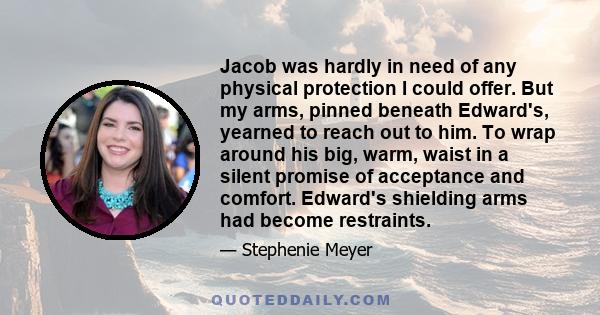 Jacob was hardly in need of any physical protection I could offer. But my arms, pinned beneath Edward's, yearned to reach out to him. To wrap around his big, warm, waist in a silent promise of acceptance and comfort.