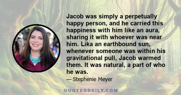 Jacob was simply a perpetually happy person, and he carried this happiness with him like an aura, sharing it with whoever was near him. Lika an earthbound sun, whenever someone was within his gravitational pull, Jacob