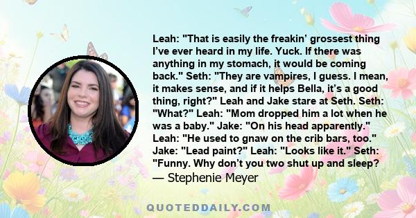 Leah: That is easily the freakin’ grossest thing I’ve ever heard in my life. Yuck. If there was anything in my stomach, it would be coming back. Seth: They are vampires, I guess. I mean, it makes sense, and if it helps