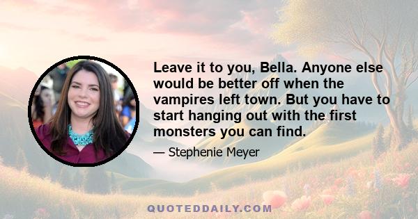 Leave it to you, Bella. Anyone else would be better off when the vampires left town. But you have to start hanging out with the first monsters you can find.