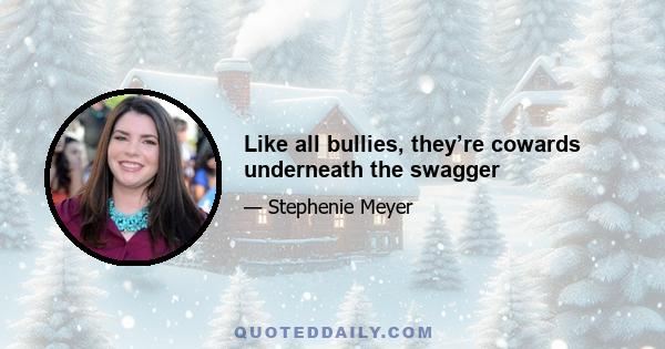 Like all bullies, they’re cowards underneath the swagger