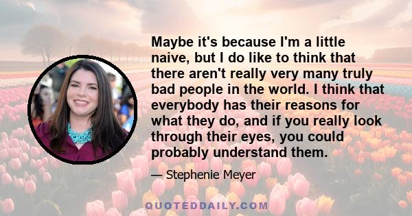 Maybe it's because I'm a little naive, but I do like to think that there aren't really very many truly bad people in the world. I think that everybody has their reasons for what they do, and if you really look through