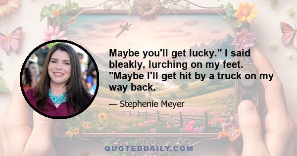 Maybe you'll get lucky. I said bleakly, lurching on my feet. Maybe I'll get hit by a truck on my way back.