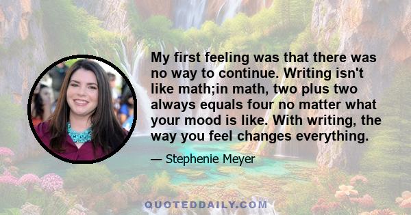 My first feeling was that there was no way to continue. Writing isn't like math;in math, two plus two always equals four no matter what your mood is like. With writing, the way you feel changes everything.