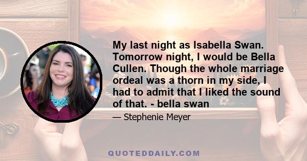 My last night as Isabella Swan. Tomorrow night, I would be Bella Cullen. Though the whole marriage ordeal was a thorn in my side, I had to admit that I liked the sound of that. - bella swan