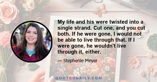 My life and his were twisted into a single strand. Cut one, and you cut both. If he were gone, I would not be able to live through that. If I were gone, he wouldn't live through it, either.