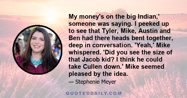 My money's on the big Indian,' someone was saying. I peeked up to see that Tyler, Mike, Austin and Ben had there heads bent together, deep in conversation. 'Yeah,' Mike whispered. 'Did you see the size of that Jacob