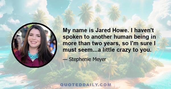 My name is Jared Howe. I haven't spoken to another human being in more than two years, so I'm sure I must seem...a little crazy to you.