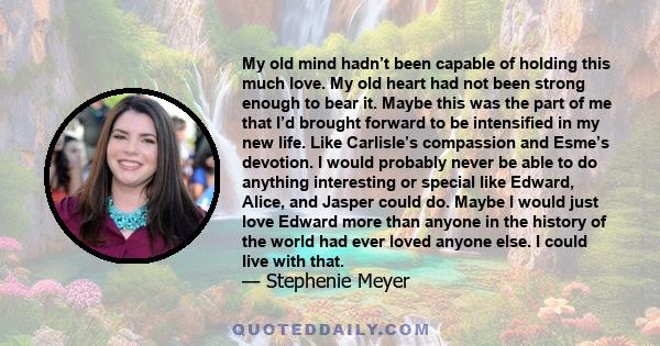 My old mind hadn’t been capable of holding this much love. My old heart had not been strong enough to bear it. Maybe this was the part of me that I’d brought forward to be intensified in my new life. Like Carlisle’s