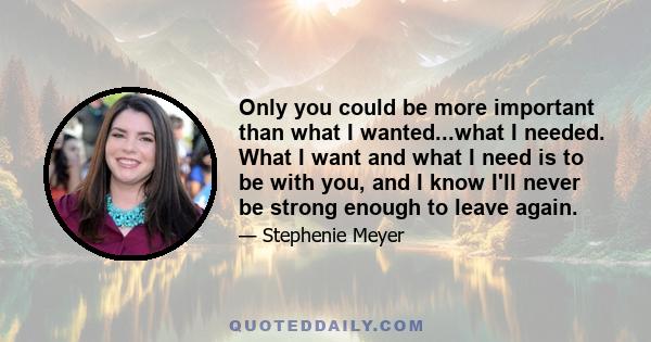 Only you could be more important than what I wanted...what I needed. What I want and what I need is to be with you, and I know I'll never be strong enough to leave again.