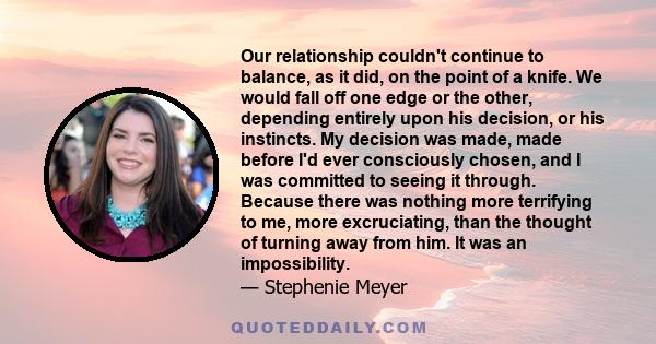 Our relationship couldn't continue to balance, as it did, on the point of a knife. We would fall off one edge or the other, depending entirely upon his decision, or his instincts. My decision was made, made before I'd