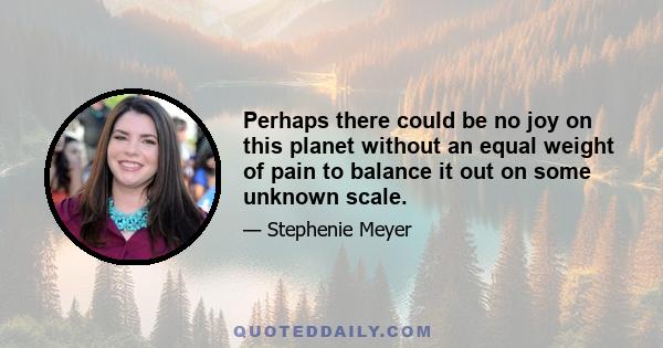 Perhaps there could be no joy on this planet without an equal weight of pain to balance it out on some unknown scale.