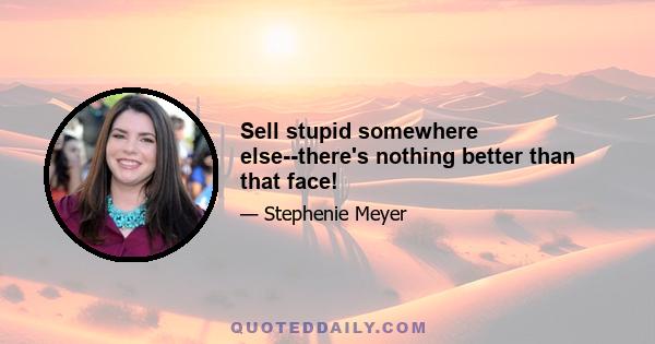 Sell stupid somewhere else--there's nothing better than that face!