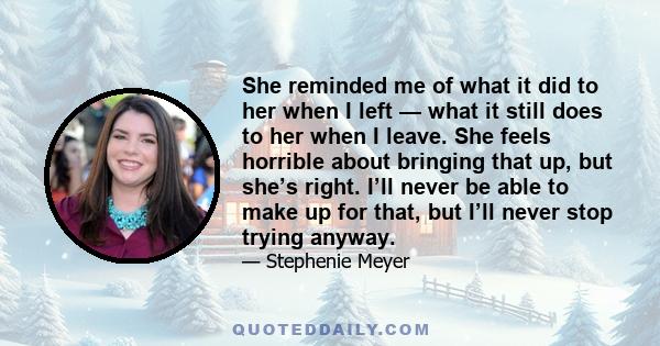 She reminded me of what it did to her when I left — what it still does to her when I leave. She feels horrible about bringing that up, but she’s right. I’ll never be able to make up for that, but I’ll never stop trying