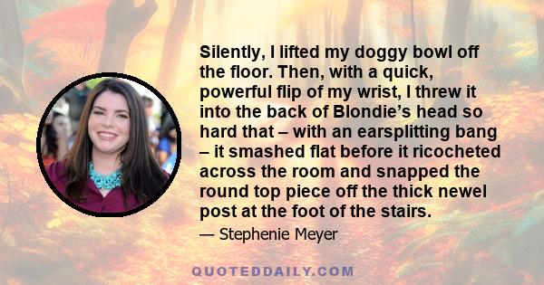 Silently, I lifted my doggy bowl off the floor. Then, with a quick, powerful flip of my wrist, I threw it into the back of Blondie’s head so hard that – with an earsplitting bang – it smashed flat before it ricocheted