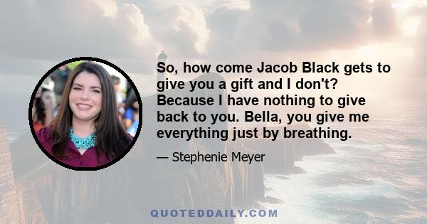 So, how come Jacob Black gets to give you a gift and I don't? Because I have nothing to give back to you. Bella, you give me everything just by breathing.