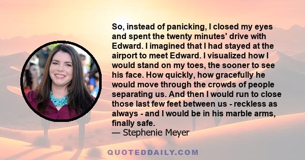 So, instead of panicking, I closed my eyes and spent the twenty minutes' drive with Edward. I imagined that I had stayed at the airport to meet Edward. I visualized how I would stand on my toes, the sooner to see his