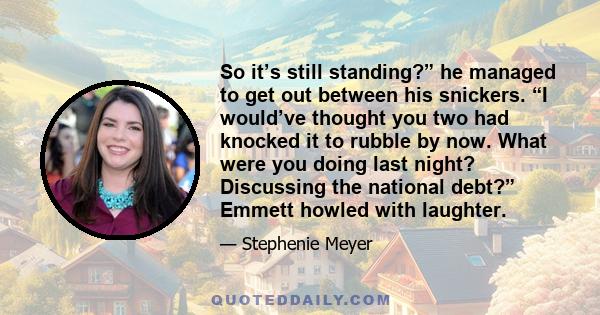 So it’s still standing?” he managed to get out between his snickers. “I would’ve thought you two had knocked it to rubble by now. What were you doing last night? Discussing the national debt?” Emmett howled with