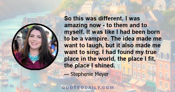 So this was different. I was amazing now - to them and to myself. It was like I had been born to be a vampire. The idea made me want to laugh, but it also made me want to sing. I had found my true place in the world,