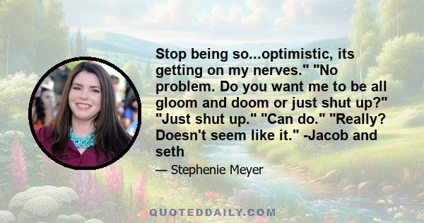 Stop being so...optimistic, its getting on my nerves. No problem. Do you want me to be all gloom and doom or just shut up? Just shut up. Can do. Really? Doesn't seem like it. -Jacob and seth