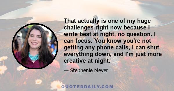 That actually is one of my huge challenges right now because I write best at night, no question. I can focus. You know you're not getting any phone calls, I can shut everything down, and I'm just more creative at night.