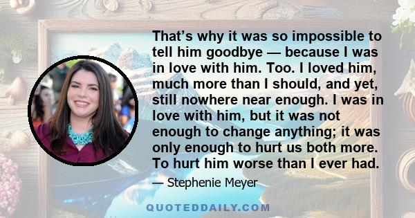 That’s why it was so impossible to tell him goodbye — because I was in love with him. Too. I loved him, much more than I should, and yet, still nowhere near enough. I was in love with him, but it was not enough to