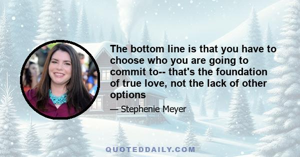 The bottom line is that you have to choose who you are going to commit to-- that's the foundation of true love, not the lack of other options