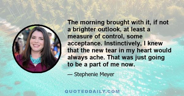 The morning brought with it, if not a brighter outlook, at least a measure of control, some acceptance. Instinctively, I knew that the new tear in my heart would always ache. That was just going to be a part of me now.