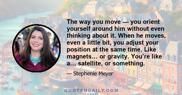 The way you move — you orient yourself around him without even thinking about it. When he moves, even a little bit, you adjust your position at the same time. Like magnets… or gravity. You’re like a… satellite, or