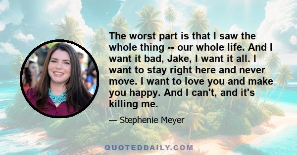 The worst part is that I saw the whole thing -- our whole life. And I want it bad, Jake, I want it all. I want to stay right here and never move. I want to love you and make you happy. And I can't, and it's killing me.