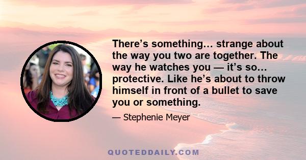 There’s something… strange about the way you two are together. The way he watches you — it’s so… protective. Like he’s about to throw himself in front of a bullet to save you or something.