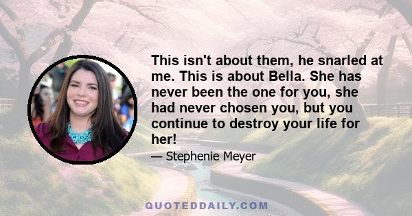 This isn't about them, he snarled at me. This is about Bella. She has never been the one for you, she had never chosen you, but you continue to destroy your life for her!