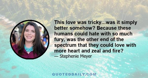 This love was tricky...was it simply better somehow? Because these humans could hate with so much fury, was the other end of the spectrum that they could love with more heart and zeal and fire?