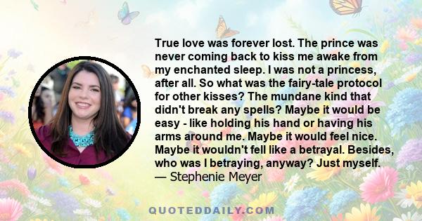 True love was forever lost. The prince was never coming back to kiss me awake from my enchanted sleep. I was not a princess, after all. So what was the fairy-tale protocol for other kisses? The mundane kind that didn't