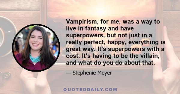 Vampirism, for me, was a way to live in fantasy and have superpowers, but not just in a really perfect, happy, everything is great way. It's superpowers with a cost. It's having to be the villain, and what do you do