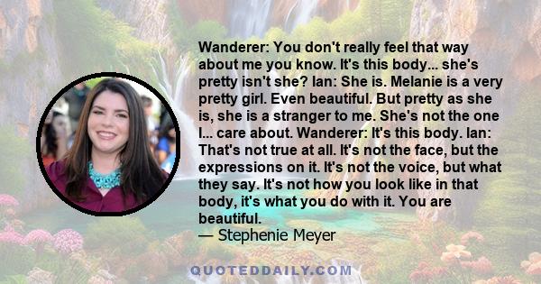 Wanderer: You don't really feel that way about me you know. It's this body... she's pretty isn't she? Ian: She is. Melanie is a very pretty girl. Even beautiful. But pretty as she is, she is a stranger to me. She's not